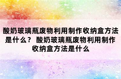 酸奶玻璃瓶废物利用制作收纳盒方法是什么？ 酸奶玻璃瓶废物利用制作收纳盒方法是什么